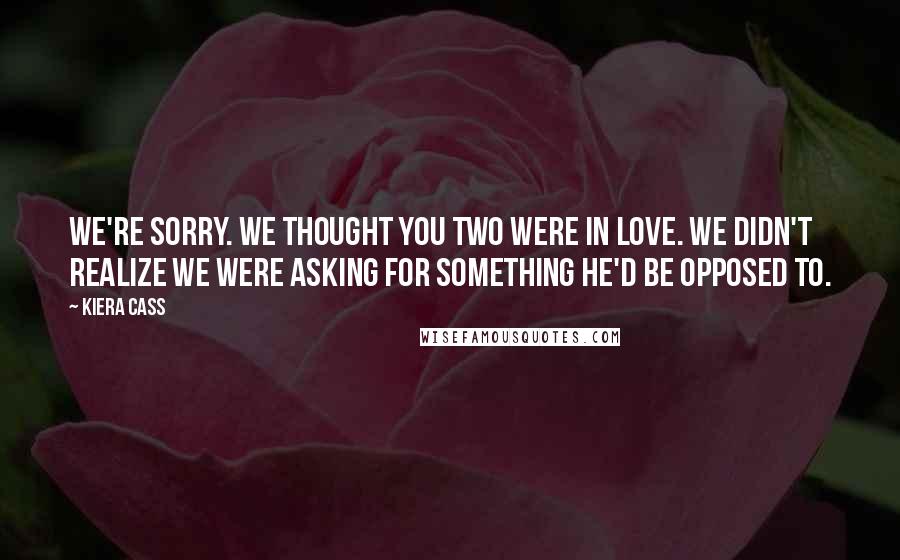 Kiera Cass Quotes: We're sorry. We thought you two were in love. We didn't realize we were asking for something he'd be opposed to.