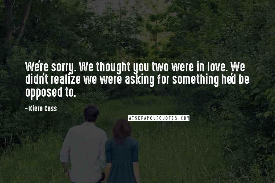 Kiera Cass Quotes: We're sorry. We thought you two were in love. We didn't realize we were asking for something he'd be opposed to.
