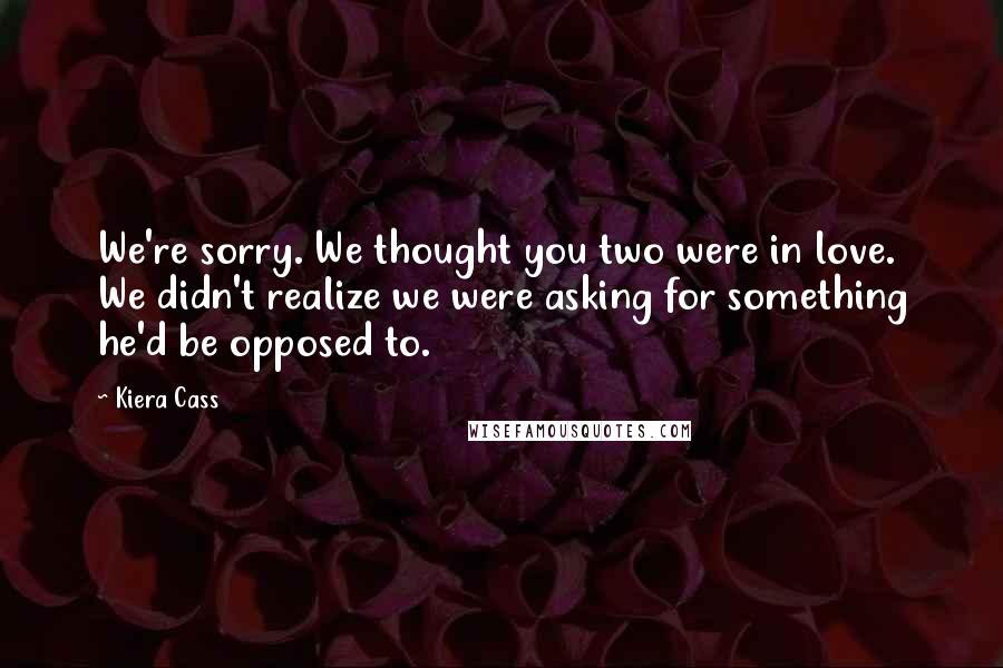Kiera Cass Quotes: We're sorry. We thought you two were in love. We didn't realize we were asking for something he'd be opposed to.