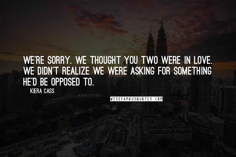 Kiera Cass Quotes: We're sorry. We thought you two were in love. We didn't realize we were asking for something he'd be opposed to.