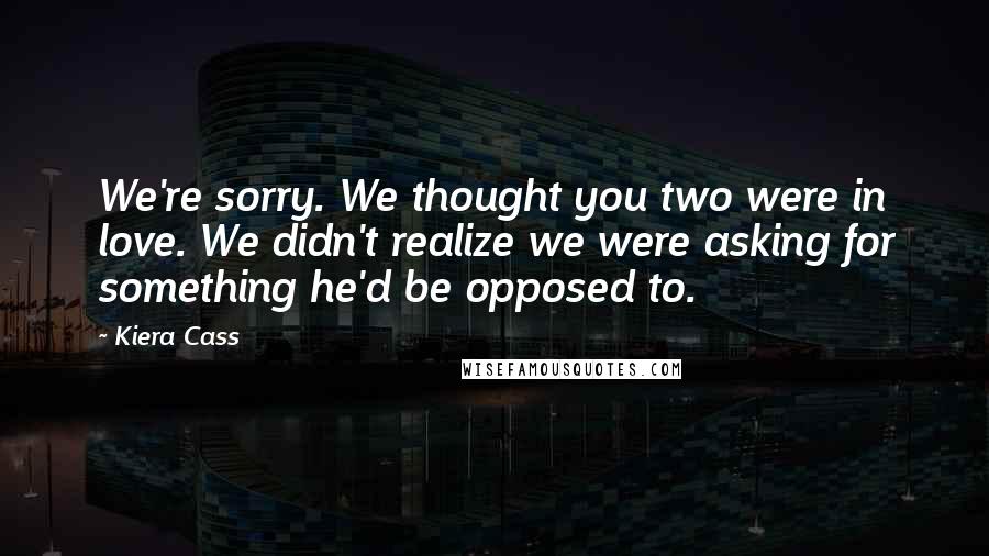 Kiera Cass Quotes: We're sorry. We thought you two were in love. We didn't realize we were asking for something he'd be opposed to.