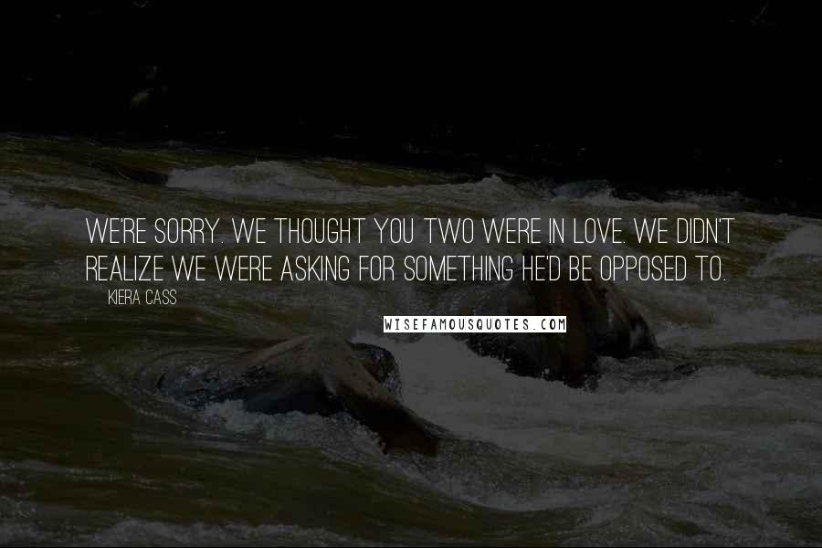 Kiera Cass Quotes: We're sorry. We thought you two were in love. We didn't realize we were asking for something he'd be opposed to.