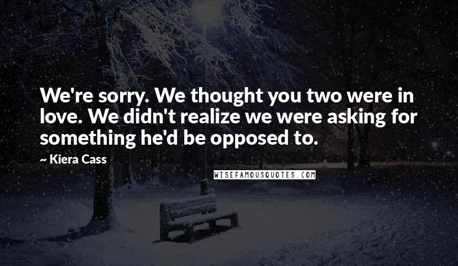Kiera Cass Quotes: We're sorry. We thought you two were in love. We didn't realize we were asking for something he'd be opposed to.