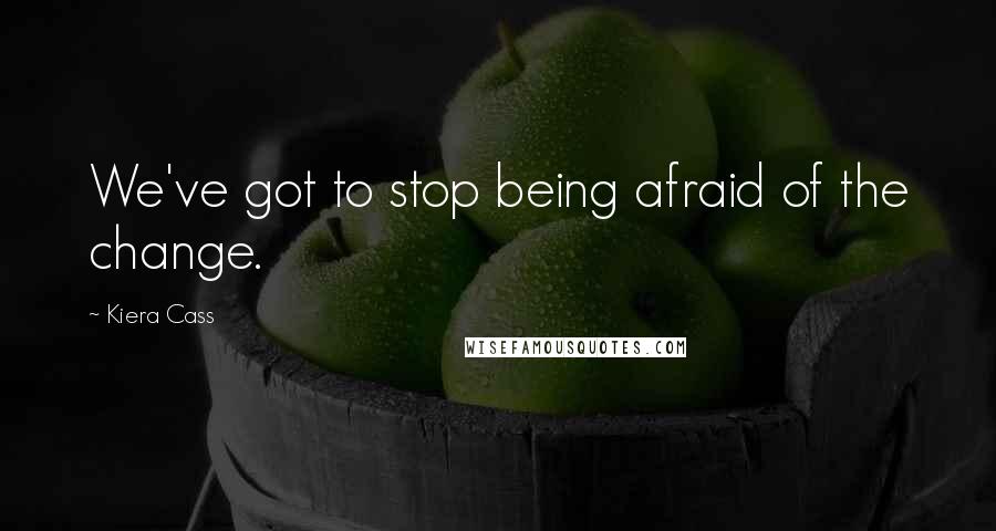 Kiera Cass Quotes: We've got to stop being afraid of the change.