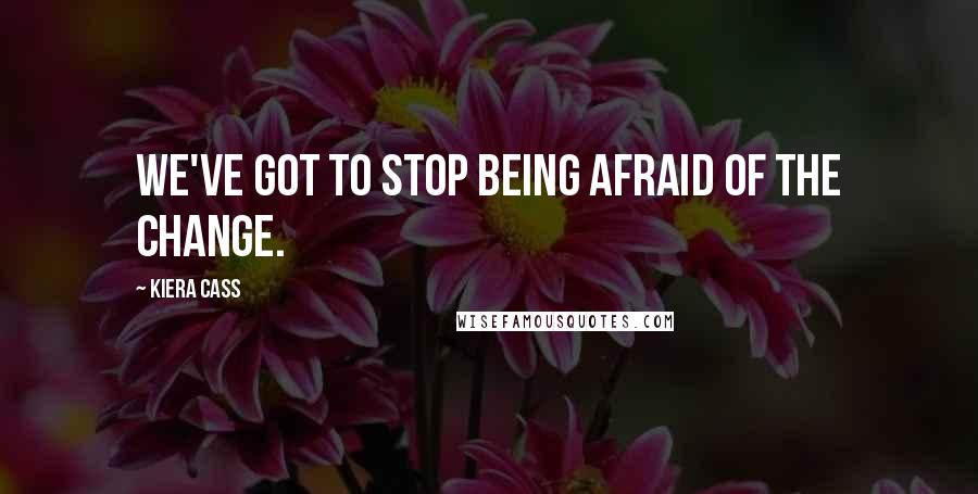 Kiera Cass Quotes: We've got to stop being afraid of the change.