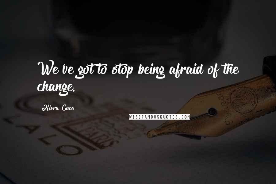 Kiera Cass Quotes: We've got to stop being afraid of the change.