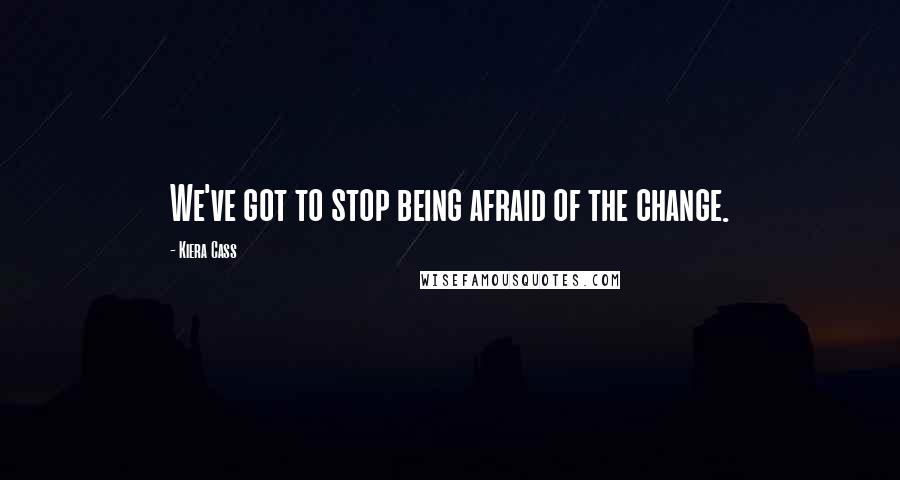 Kiera Cass Quotes: We've got to stop being afraid of the change.