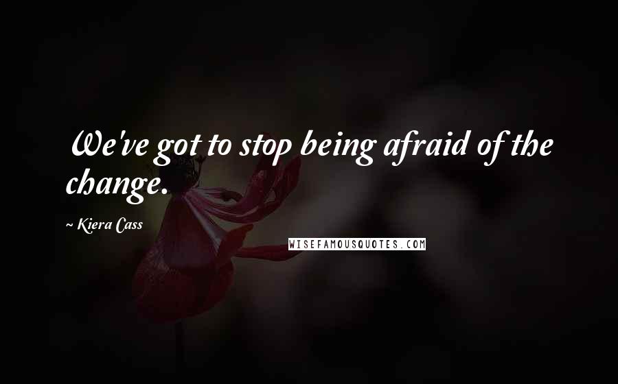 Kiera Cass Quotes: We've got to stop being afraid of the change.