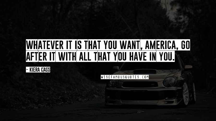 Kiera Cass Quotes: Whatever it is that you want, America, go after it with all that you have in you.