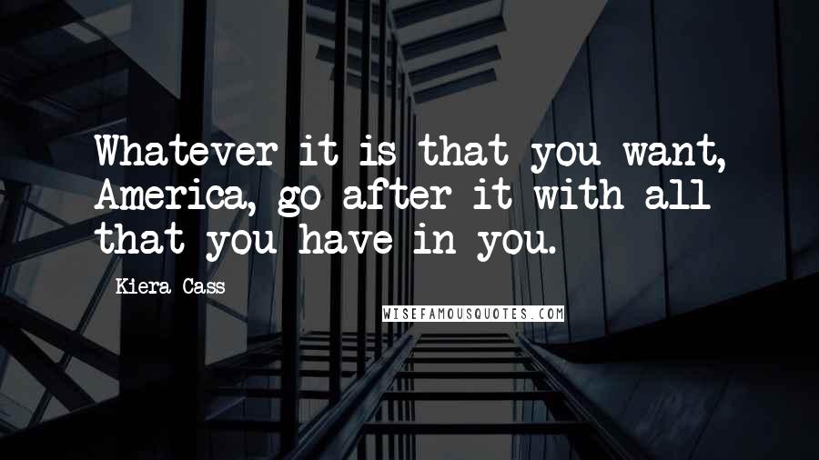 Kiera Cass Quotes: Whatever it is that you want, America, go after it with all that you have in you.