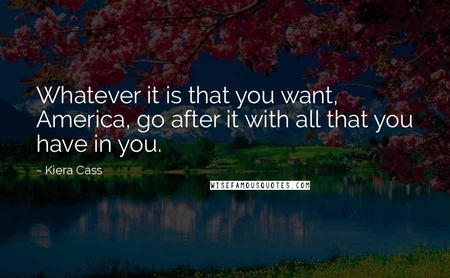 Kiera Cass Quotes: Whatever it is that you want, America, go after it with all that you have in you.