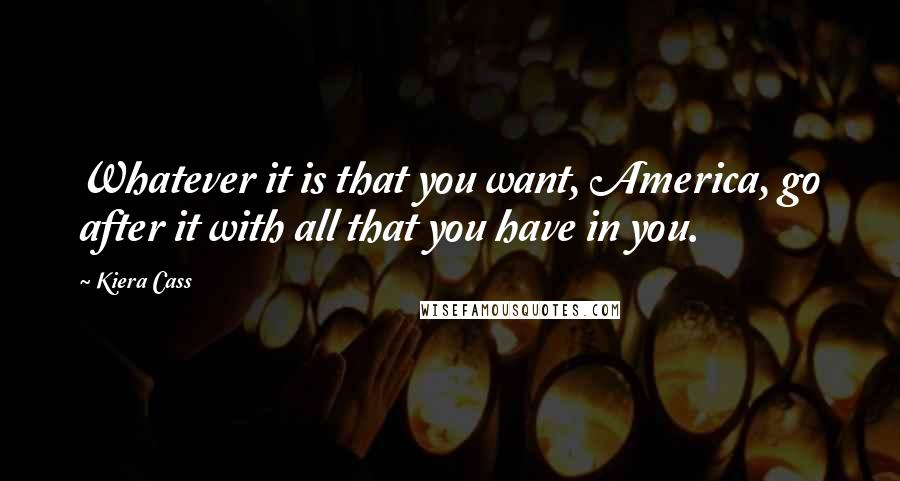 Kiera Cass Quotes: Whatever it is that you want, America, go after it with all that you have in you.