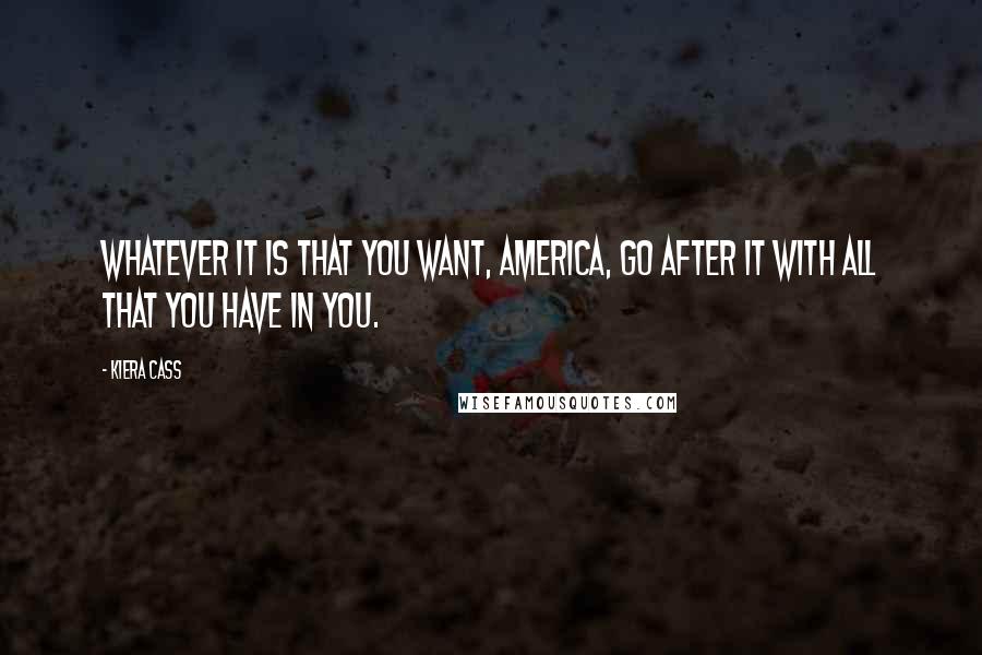 Kiera Cass Quotes: Whatever it is that you want, America, go after it with all that you have in you.