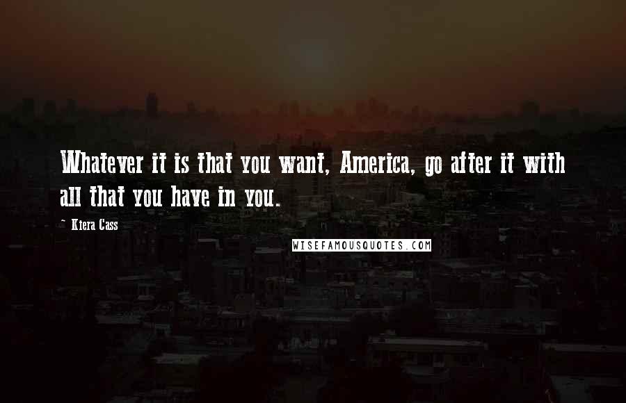 Kiera Cass Quotes: Whatever it is that you want, America, go after it with all that you have in you.