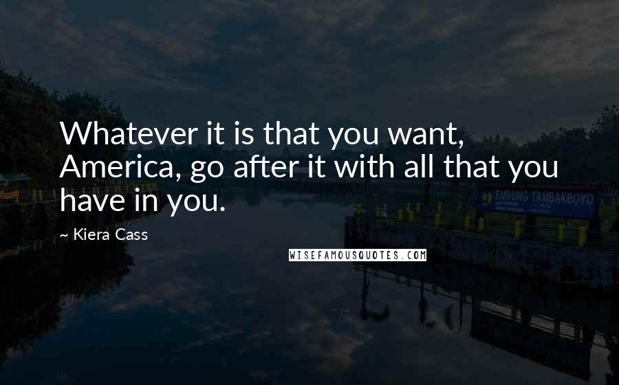 Kiera Cass Quotes: Whatever it is that you want, America, go after it with all that you have in you.