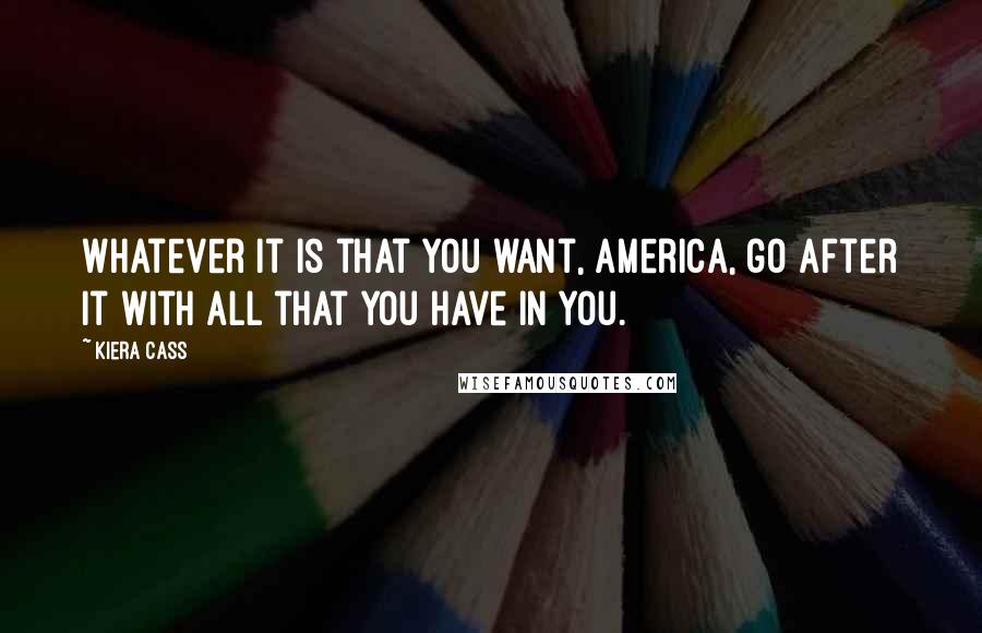 Kiera Cass Quotes: Whatever it is that you want, America, go after it with all that you have in you.
