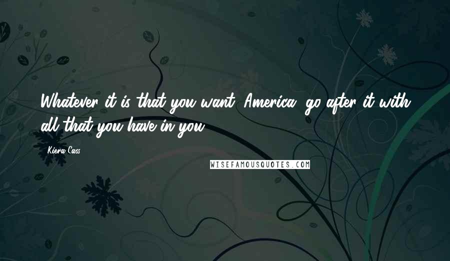 Kiera Cass Quotes: Whatever it is that you want, America, go after it with all that you have in you.