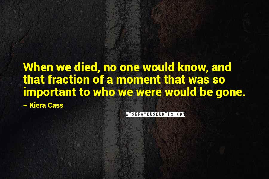 Kiera Cass Quotes: When we died, no one would know, and that fraction of a moment that was so important to who we were would be gone.