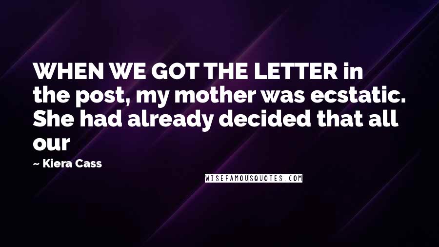 Kiera Cass Quotes: WHEN WE GOT THE LETTER in the post, my mother was ecstatic. She had already decided that all our