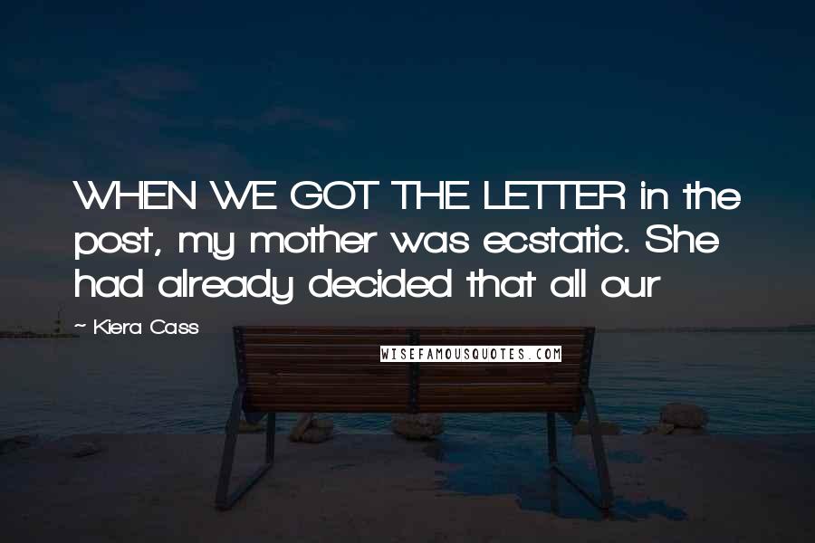 Kiera Cass Quotes: WHEN WE GOT THE LETTER in the post, my mother was ecstatic. She had already decided that all our