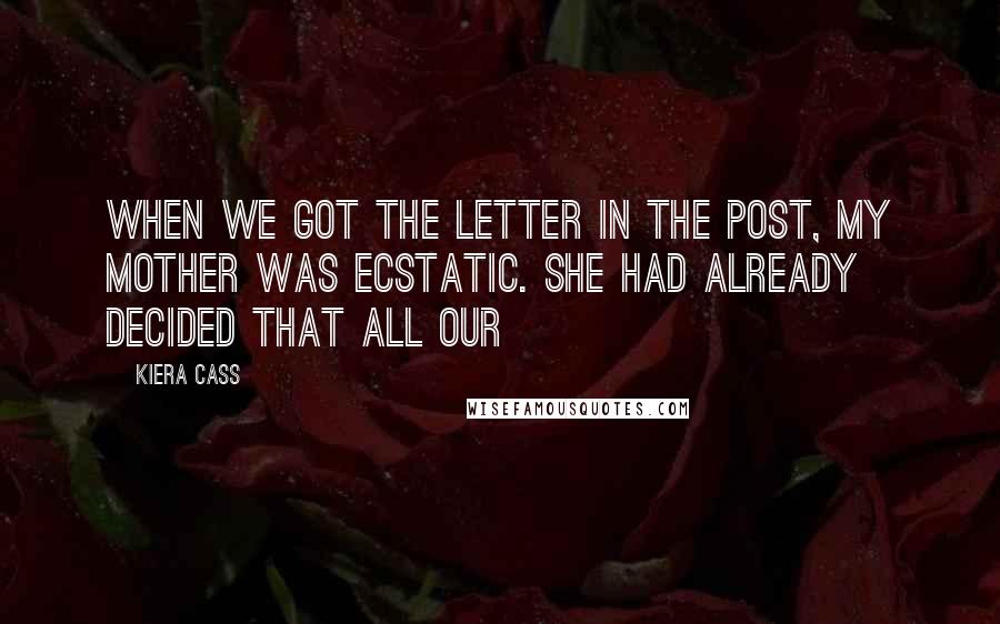 Kiera Cass Quotes: WHEN WE GOT THE LETTER in the post, my mother was ecstatic. She had already decided that all our