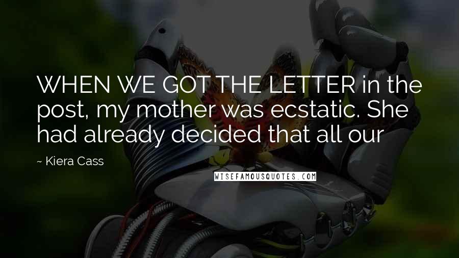 Kiera Cass Quotes: WHEN WE GOT THE LETTER in the post, my mother was ecstatic. She had already decided that all our