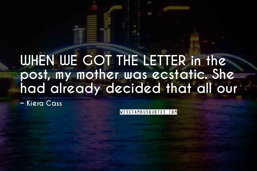 Kiera Cass Quotes: WHEN WE GOT THE LETTER in the post, my mother was ecstatic. She had already decided that all our