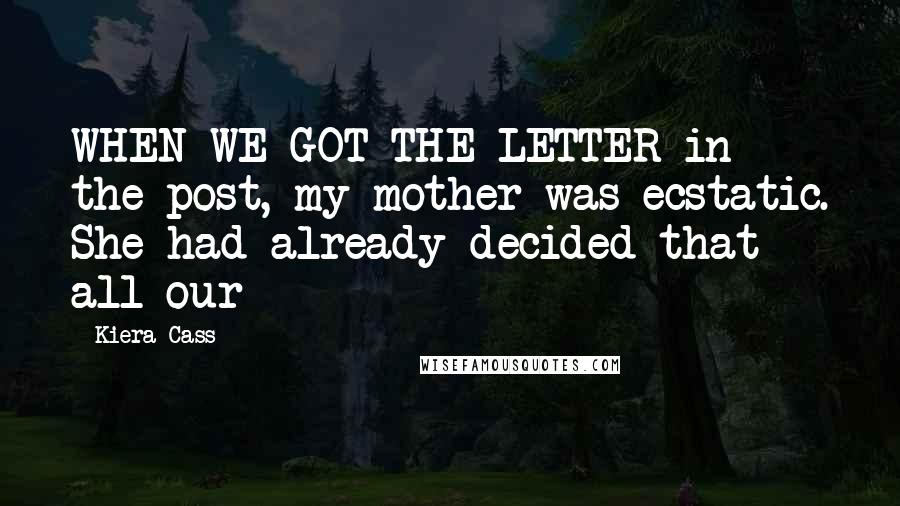 Kiera Cass Quotes: WHEN WE GOT THE LETTER in the post, my mother was ecstatic. She had already decided that all our