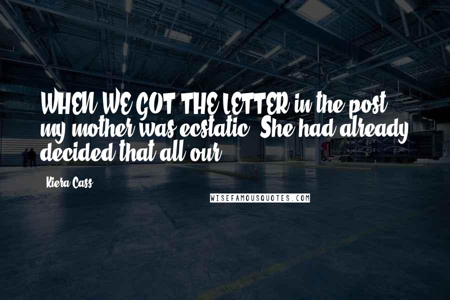 Kiera Cass Quotes: WHEN WE GOT THE LETTER in the post, my mother was ecstatic. She had already decided that all our