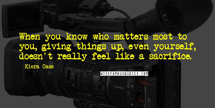 Kiera Cass Quotes: When you know who matters most to you, giving things up, even yourself, doesn't really feel like a sacrifice.