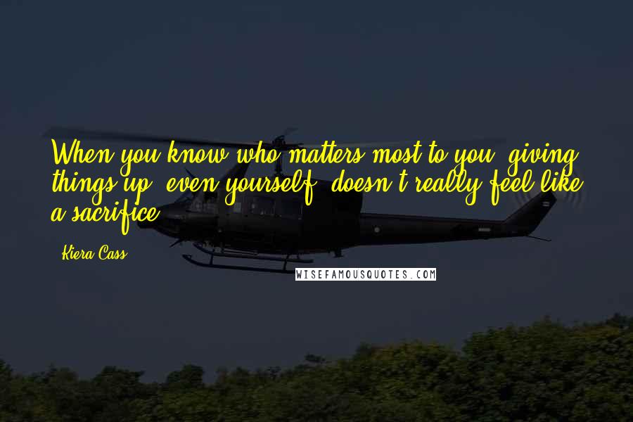 Kiera Cass Quotes: When you know who matters most to you, giving things up, even yourself, doesn't really feel like a sacrifice.