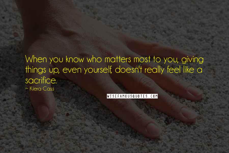 Kiera Cass Quotes: When you know who matters most to you, giving things up, even yourself, doesn't really feel like a sacrifice.