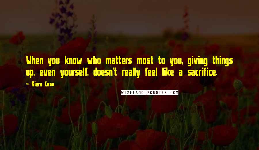 Kiera Cass Quotes: When you know who matters most to you, giving things up, even yourself, doesn't really feel like a sacrifice.