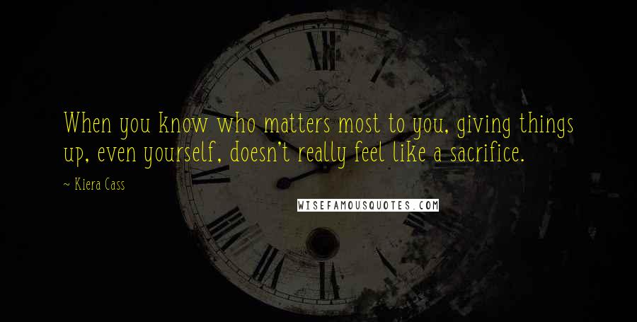 Kiera Cass Quotes: When you know who matters most to you, giving things up, even yourself, doesn't really feel like a sacrifice.