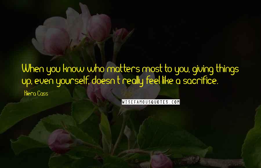 Kiera Cass Quotes: When you know who matters most to you, giving things up, even yourself, doesn't really feel like a sacrifice.