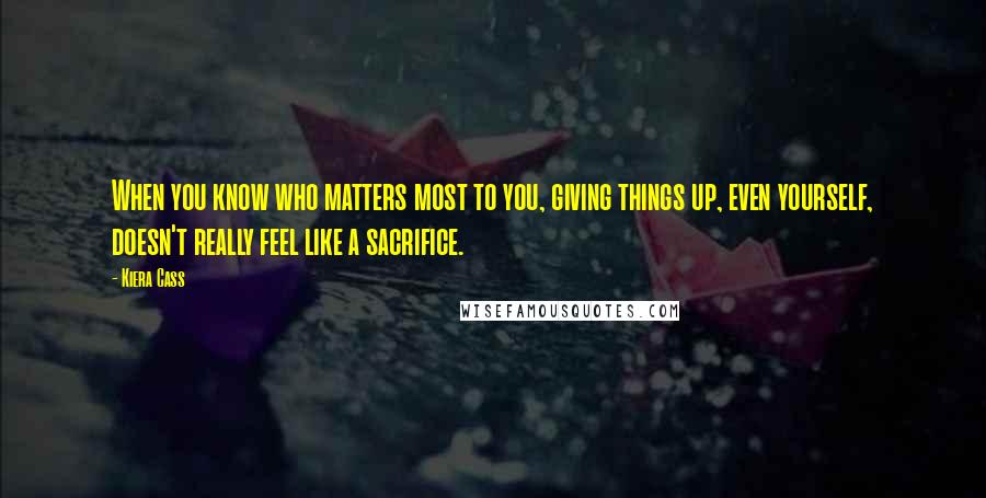 Kiera Cass Quotes: When you know who matters most to you, giving things up, even yourself, doesn't really feel like a sacrifice.