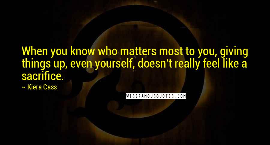 Kiera Cass Quotes: When you know who matters most to you, giving things up, even yourself, doesn't really feel like a sacrifice.