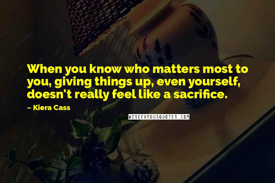 Kiera Cass Quotes: When you know who matters most to you, giving things up, even yourself, doesn't really feel like a sacrifice.