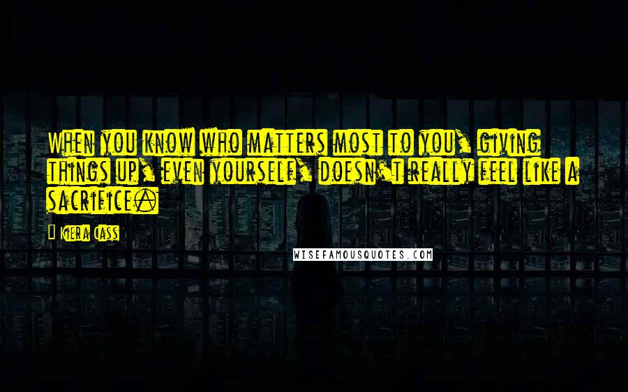 Kiera Cass Quotes: When you know who matters most to you, giving things up, even yourself, doesn't really feel like a sacrifice.