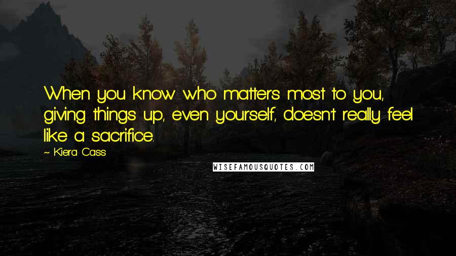 Kiera Cass Quotes: When you know who matters most to you, giving things up, even yourself, doesn't really feel like a sacrifice.