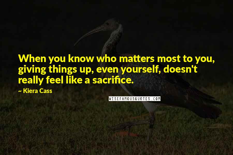 Kiera Cass Quotes: When you know who matters most to you, giving things up, even yourself, doesn't really feel like a sacrifice.