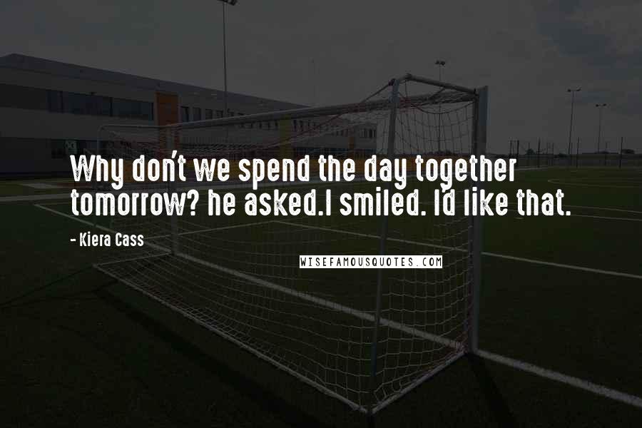 Kiera Cass Quotes: Why don't we spend the day together tomorrow? he asked.I smiled. I'd like that.