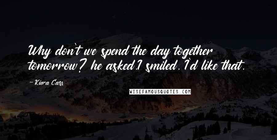 Kiera Cass Quotes: Why don't we spend the day together tomorrow? he asked.I smiled. I'd like that.