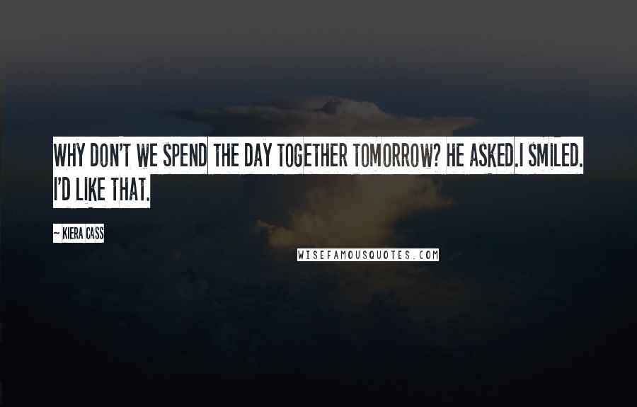 Kiera Cass Quotes: Why don't we spend the day together tomorrow? he asked.I smiled. I'd like that.