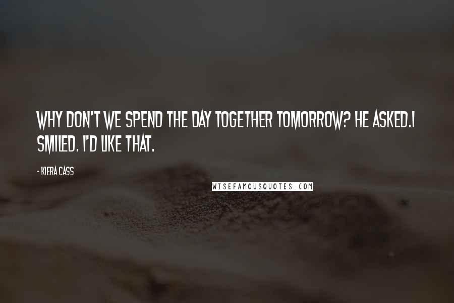 Kiera Cass Quotes: Why don't we spend the day together tomorrow? he asked.I smiled. I'd like that.