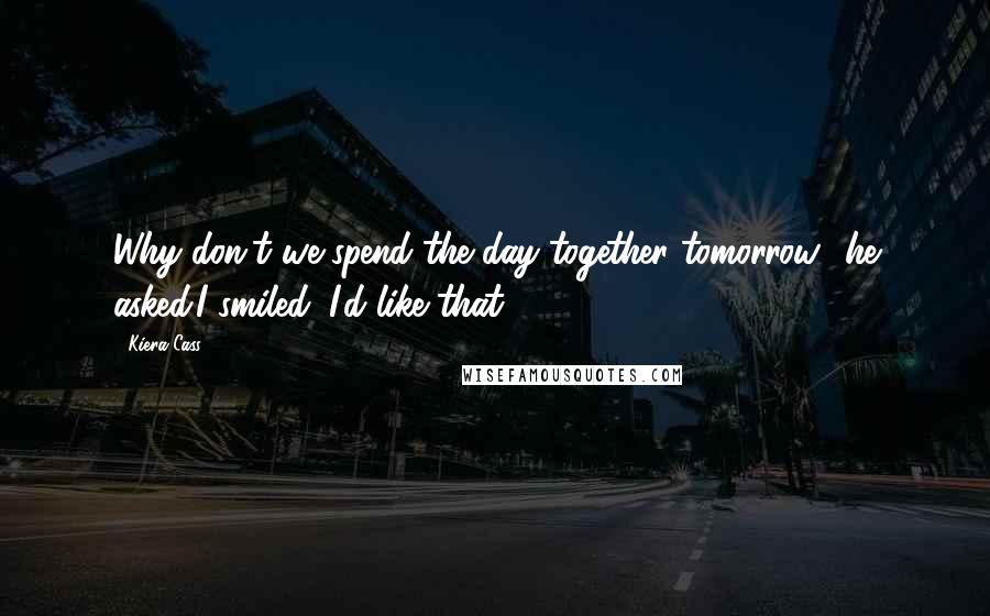 Kiera Cass Quotes: Why don't we spend the day together tomorrow? he asked.I smiled. I'd like that.