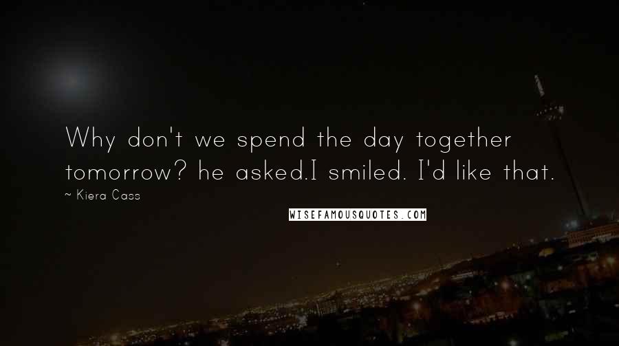 Kiera Cass Quotes: Why don't we spend the day together tomorrow? he asked.I smiled. I'd like that.