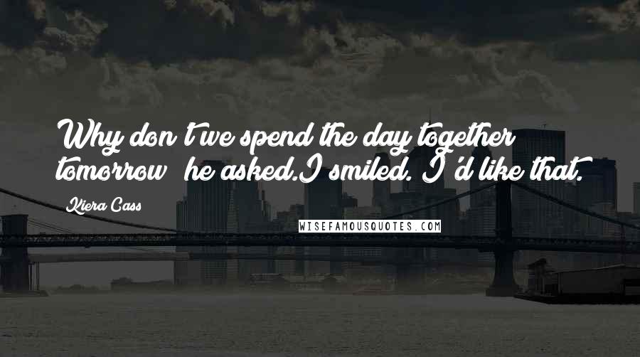 Kiera Cass Quotes: Why don't we spend the day together tomorrow? he asked.I smiled. I'd like that.