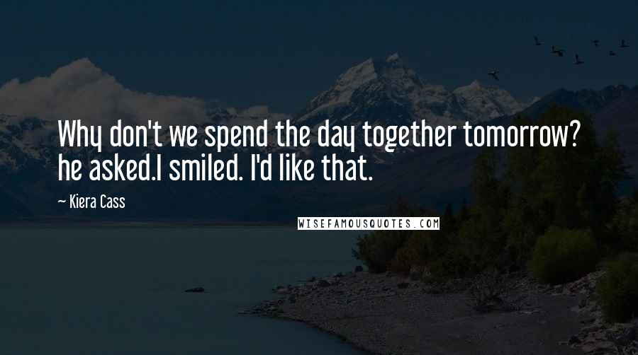 Kiera Cass Quotes: Why don't we spend the day together tomorrow? he asked.I smiled. I'd like that.