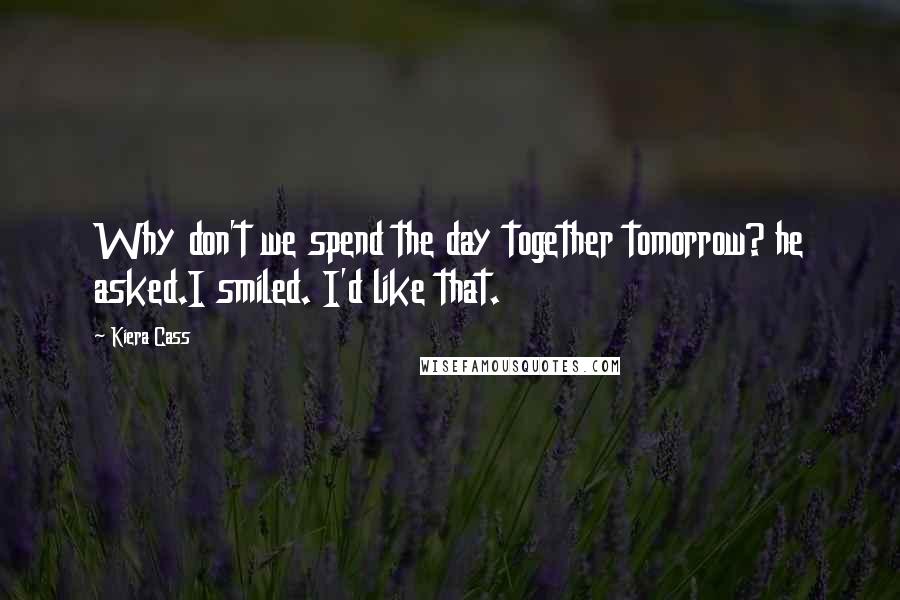 Kiera Cass Quotes: Why don't we spend the day together tomorrow? he asked.I smiled. I'd like that.